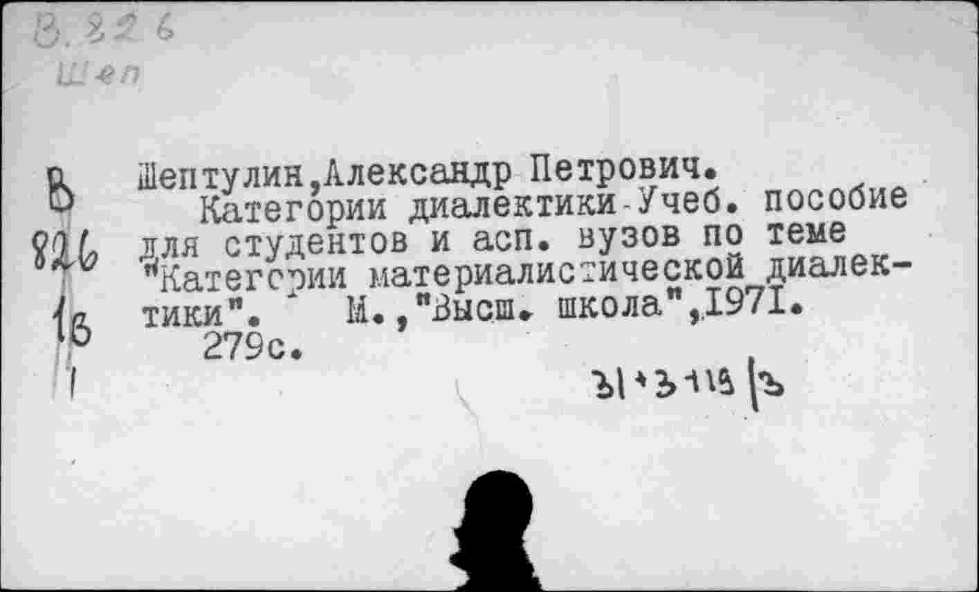 ﻿с Шептулин,Александр Петрович.
О Категории диалектики-Учеб, пособие Шдля студентов и асп. вузов по теме иКатегст)ИИ материалистической диалек-'1а. тики". И.,"Высш. школа",,1971. 279с.
I	Ъ1*2>Шр>